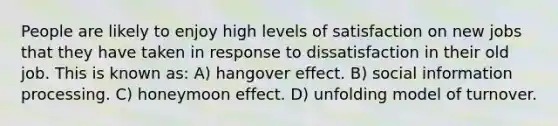 People are likely to enjoy high levels of satisfaction on new jobs that they have taken in response to dissatisfaction in their old job. This is known as: A) hangover effect. B) social information processing. C) honeymoon effect. D) unfolding model of turnover.