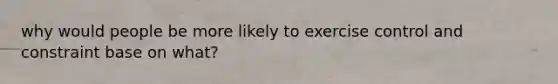 why would people be more likely to exercise control and constraint base on what?