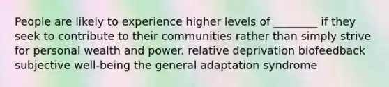 People are likely to experience higher levels of ________ if they seek to contribute to their communities rather than simply strive for personal wealth and power. relative deprivation biofeedback subjective well-being the general adaptation syndrome