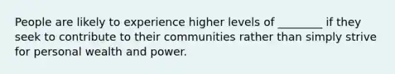 People are likely to experience higher levels of ________ if they seek to contribute to their communities rather than simply strive for personal wealth and power.