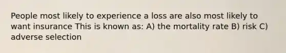 People most likely to experience a loss are also most likely to want insurance This is known as: A) the mortality rate B) risk C) adverse selection