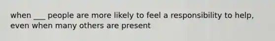 when ___ people are more likely to feel a responsibility to help, even when many others are present