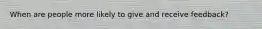 When are people more likely to give and receive feedback?