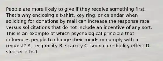 People are more likely to give if they receive something first. That's why enclosing a t-shirt, key ring, or calendar when soliciting for donations by mail can increase the response rate versus solicitations that do not include an incentive of any sort. This is an example of which psychological principle that influences people to change their minds or comply with a request? A. reciprocity B. scarcity C. source credibility effect D. sleeper effect