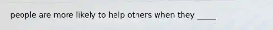 people are more likely to help others when they _____