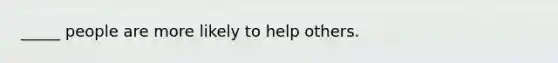 _____ people are more likely to help others.