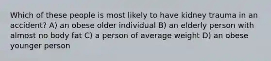 Which of these people is most likely to have kidney trauma in an accident? A) an obese older individual B) an elderly person with almost no body fat C) a person of average weight D) an obese younger person