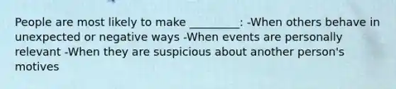 People are most likely to make _________: -When others behave in unexpected or negative ways -When events are personally relevant -When they are suspicious about another person's motives