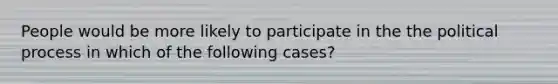 People would be more likely to participate in the the political process in which of the following cases?