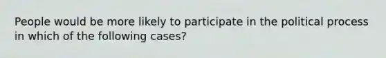 People would be more likely to participate in the political process in which of the following cases?