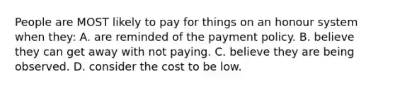 People are MOST likely to pay for things on an honour system when they: A. are reminded of the payment policy. B. believe they can get away with not paying. C. believe they are being observed. D. consider the cost to be low.