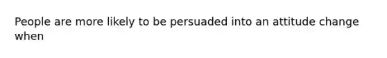 People are more likely to be persuaded into an attitude change when