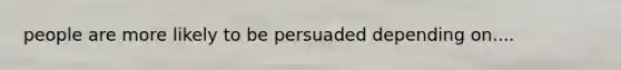 people are more likely to be persuaded depending on....