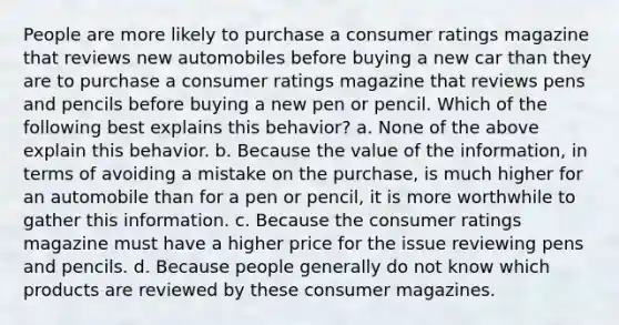 People are more likely to purchase a consumer ratings magazine that reviews new automobiles before buying a new car than they are to purchase a consumer ratings magazine that reviews pens and pencils before buying a new pen or pencil. Which of the following best explains this behavior? a. None of the above explain this behavior. b. Because the value of the information, in terms of avoiding a mistake on the purchase, is much higher for an automobile than for a pen or pencil, it is more worthwhile to gather this information. c. Because the consumer ratings magazine must have a higher price for the issue reviewing pens and pencils. d. Because people generally do not know which products are reviewed by these consumer magazines.