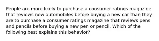 People are more likely to purchase a consumer ratings magazine that reviews new automobiles before buying a new car than they are to purchase a consumer ratings magazine that reviews pens and pencils before buying a new pen or pencil. Which of the following best explains this behavior?