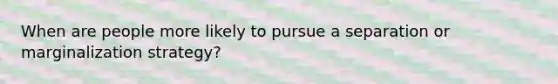 When are people more likely to pursue a separation or marginalization strategy?