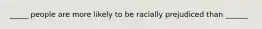 _____ people are more likely to be racially prejudiced than ______