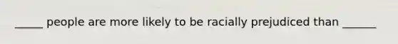 _____ people are more likely to be racially prejudiced than ______