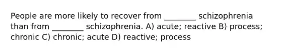 People are more likely to recover from ________ schizophrenia than from ________ schizophrenia. A) acute; reactive B) process; chronic C) chronic; acute D) reactive; process