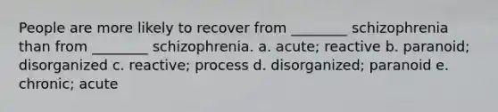 People are more likely to recover from ________ schizophrenia than from ________ schizophrenia. a. acute; reactive b. paranoid; disorganized c. reactive; process d. disorganized; paranoid e. chronic; acute