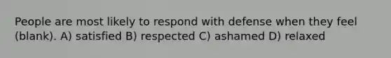 People are most likely to respond with defense when they feel (blank). A) satisfied B) respected C) ashamed D) relaxed