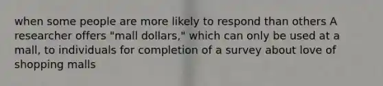 when some people are more likely to respond than others A researcher offers "mall dollars," which can only be used at a mall, to individuals for completion of a survey about love of shopping malls