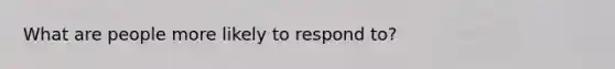 What are people more likely to respond to?