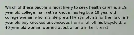 Which of these people is most likely to seek health care? a. a 19 year old college man with a knot in his leg b. a 19 year old college woman who misinterprets HIV symptoms for the flu c. a 9 year old boy knocked unconscious from a fall off his bicycle d. a 40 year old woman worried about a lump in her breast