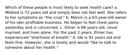 Which of these people is most likely to seek health care? a. Mildred is 72 years old and simply does not feel well. She refers to her symptoms as "the crud." b. Melvin is a 63-year-old owner of his own profitable business. He began to feel chest pains yesterday and is concerned. c. Elmer is 68 years old, never married, and lives alone. For the past 2 years, Elmer has experienced "shortness of breath." d. Ida is 92 years old and feels fine. However, she is lonely and would "like to talk to someone about her health."