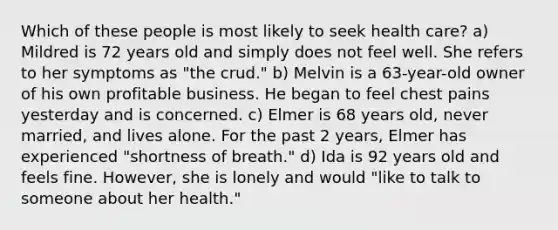 Which of these people is most likely to seek health care?​ a) Mildred is 72 years old and simply does not feel well. She refers to her symptoms as "the crud." b) Melvin is a 63-year-old owner of his own profitable business. He began to feel chest pains yesterday and is concerned. c) Elmer is 68 years old, never married, and lives alone. For the past 2 years, Elmer has experienced "shortness of breath." d) Ida is 92 years old and feels fine. However, she is lonely and would "like to talk to someone about her health."