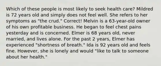 Which of these people is most likely to seek health care?​ ​Mildred is 72 years old and simply does not feel well. She refers to her symptoms as "the crud." Correct! ​Melvin is a 63-year-old owner of his own profitable business. He began to feel chest pains yesterday and is concerned. ​Elmer is 68 years old, never married, and lives alone. For the past 2 years, Elmer has experienced "shortness of breath." ​Ida is 92 years old and feels fine. However, she is lonely and would "like to talk to someone about her health."