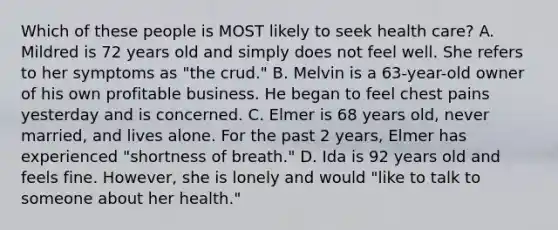 Which of these people is MOST likely to seek health care? A. Mildred is 72 years old and simply does not feel well. She refers to her symptoms as "the crud." B. Melvin is a 63-year-old owner of his own profitable business. He began to feel chest pains yesterday and is concerned. C. Elmer is 68 years old, never married, and lives alone. For the past 2 years, Elmer has experienced "shortness of breath." D. Ida is 92 years old and feels fine. However, she is lonely and would "like to talk to someone about her health."