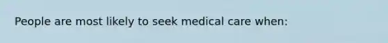 People are most likely to seek medical care when: