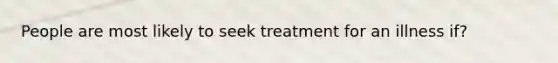 People are most likely to seek treatment for an illness if?