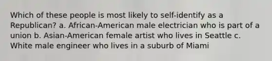 Which of these people is most likely to self-identify as a Republican?​ a. ​African-American male electrician who is part of a union b. Asian-American female artist who lives in Seattle​ c. ​White male engineer who lives in a suburb of Miami