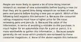 People are more likely to spend a lot of time doing internet research on reviews of new automobiles before buying a new car than they are to spend time doing research on reviews of new pens and pencils before buying a new pen or pencil. Which of the following best explains this behavior? a. Because the consumer ratings magazine must have a higher price for the issue reviewing pens and pencils. b. Because the value of the information, in terms of avoiding a mistake on the purchase, is much higher for an automobile than for a pen or pencil, it is more worthwhile to gather this information. c. Because people generally do not know which products are reviewed by these consumer magazines. d. None of the above explain this behavior.