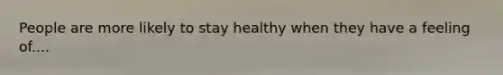 People are more likely to stay healthy when they have a feeling of....