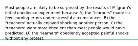 Most people are likely to be surprised by the results of Milgram's initial obedience experiment because A) the "learners" made so few learning errors under stressful circumstances. B) the "teachers" actually enjoyed shocking another person. C) the "teachers" were more obedient than most people would have predicted. D) the "learners" obediently accepted painful shocks without any protest.