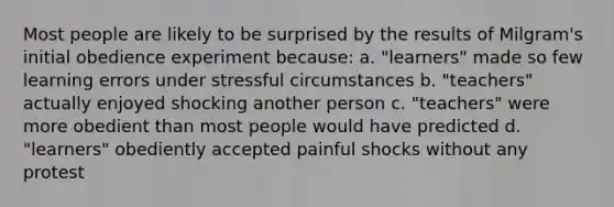 Most people are likely to be surprised by the results of Milgram's initial obedience experiment because: a. "learners" made so few learning errors under stressful circumstances b. "teachers" actually enjoyed shocking another person c. "teachers" were more obedient than most people would have predicted d. "learners" obediently accepted painful shocks without any protest