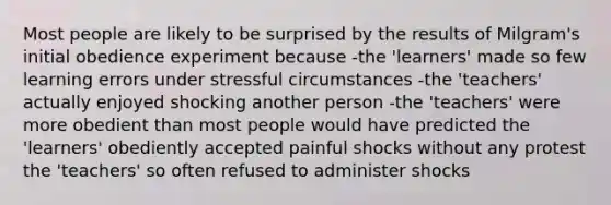 Most people are likely to be surprised by the results of Milgram's initial obedience experiment because -the 'learners' made so few learning errors under stressful circumstances -the 'teachers' actually enjoyed shocking another person -the 'teachers' were more obedient than most people would have predicted the 'learners' obediently accepted painful shocks without any protest the 'teachers' so often refused to administer shocks