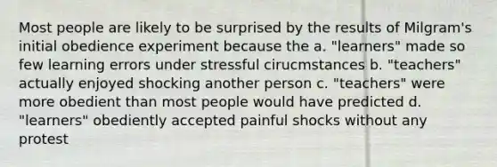 Most people are likely to be surprised by the results of Milgram's initial obedience experiment because the a. "learners" made so few learning errors under stressful cirucmstances b. "teachers" actually enjoyed shocking another person c. "teachers" were more obedient than most people would have predicted d. "learners" obediently accepted painful shocks without any protest