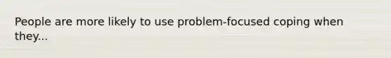 People are more likely to use problem-focused coping when they...