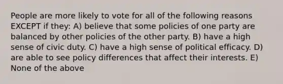 People are more likely to vote for all of the following reasons EXCEPT if they: A) believe that some policies of one party are balanced by other policies of the other party. B) have a high sense of civic duty. C) have a high sense of political efficacy. D) are able to see policy differences that affect their interests. E) None of the above