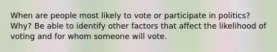 When are people most likely to vote or participate in politics? Why? Be able to identify other factors that affect the likelihood of voting and for whom someone will vote.