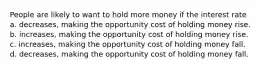 People are likely to want to hold more money if the interest rate a. decreases, making the opportunity cost of holding money rise. b. increases, making the opportunity cost of holding money rise. c. increases, making the opportunity cost of holding money fall. d. decreases, making the opportunity cost of holding money fall.