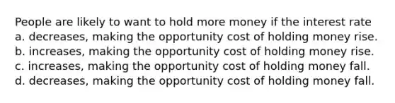 People are likely to want to hold more money if the interest rate a. decreases, making the opportunity cost of holding money rise. b. increases, making the opportunity cost of holding money rise. c. increases, making the opportunity cost of holding money fall. d. decreases, making the opportunity cost of holding money fall.