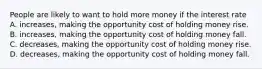 People are likely to want to hold more money if the interest rate A. increases, making the opportunity cost of holding money rise. B. increases, making the opportunity cost of holding money fall. C. decreases, making the opportunity cost of holding money rise. D. decreases, making the opportunity cost of holding money fall.