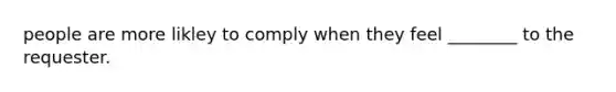 people are more likley to comply when they feel ________ to the requester.