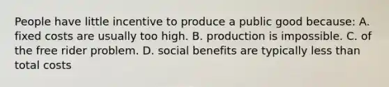 People have little incentive to produce a public good because: A. fixed costs are usually too high. B. production is impossible. C. of the free rider problem. D. social benefits are typically <a href='https://www.questionai.com/knowledge/k7BtlYpAMX-less-than' class='anchor-knowledge'>less than</a> total costs