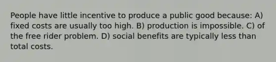 People have little incentive to produce a public good because: A) fixed costs are usually too high. B) production is impossible. C) of the free rider problem. D) social benefits are typically <a href='https://www.questionai.com/knowledge/k7BtlYpAMX-less-than' class='anchor-knowledge'>less than</a> total costs.